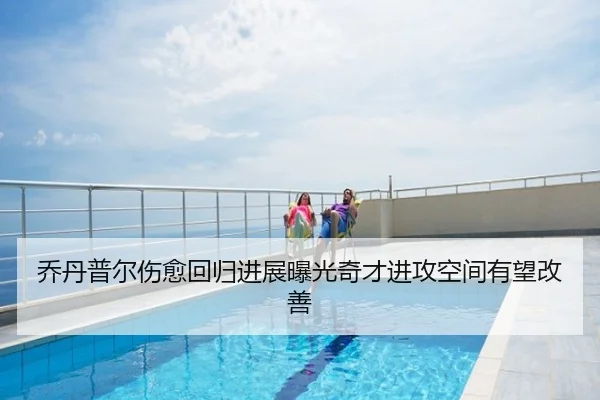 乔丹普尔伤愈回归进展曝光奇才进攻空间有望改善