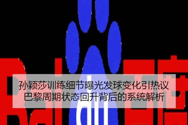 孙颖莎训练细节曝光发球变化引热议 巴黎周期状态回升背后的系统解析