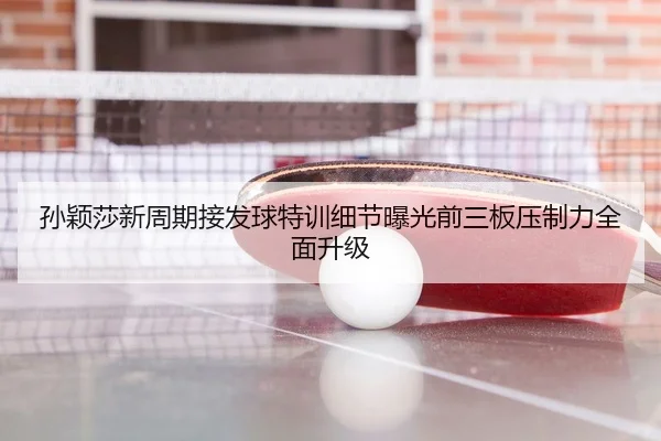 孙颖莎新周期接发球特训细节曝光前三板压制力全面升级