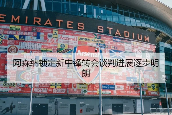 阿森纳锁定新中锋转会谈判进展逐步明朗