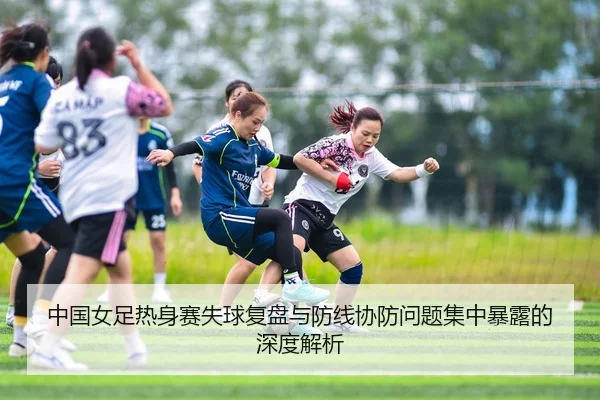中国女足热身赛失球复盘与防线协防问题集中暴露的深度解析