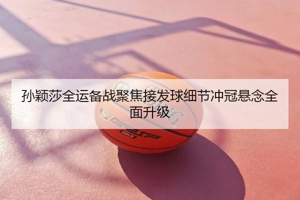 孙颖莎全运备战聚焦接发球细节冲冠悬念全面升级