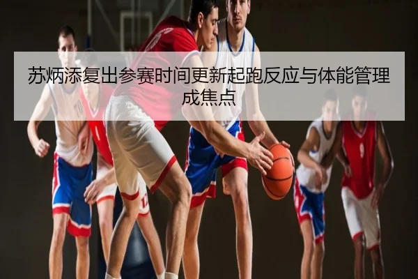 苏炳添复出参赛时间更新起跑反应与体能管理成焦点