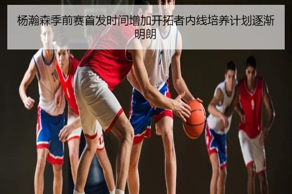 杨瀚森季前赛首发时间增加开拓者内线培养计划逐渐明朗