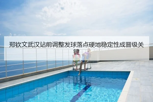郑钦文武汉站前调整发球落点硬地稳定性成晋级关键